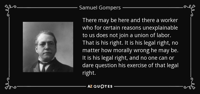 There may be here and there a worker who for certain reasons unexplainable to us does not join a union of labor. That is his right. It is his legal right, no matter how morally wrong he may be. It is his legal right, and no one can or dare question his exercise of that legal right. - Samuel Gompers