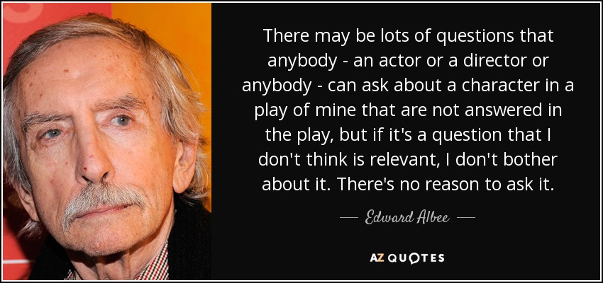There may be lots of questions that anybody - an actor or a director or anybody - can ask about a character in a play of mine that are not answered in the play, but if it's a question that I don't think is relevant, I don't bother about it. There's no reason to ask it. - Edward Albee