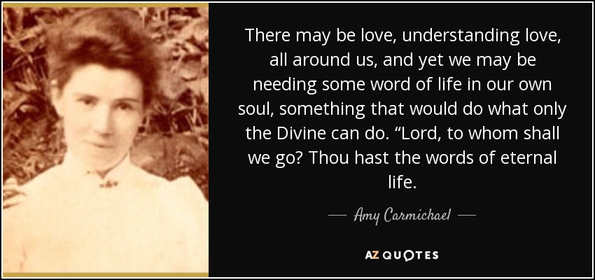 There may be love, understanding love, all around us, and yet we may be needing some word of life in our own soul, something that would do what only the Divine can do. “Lord, to whom shall we go? Thou hast the words of eternal life. - Amy Carmichael