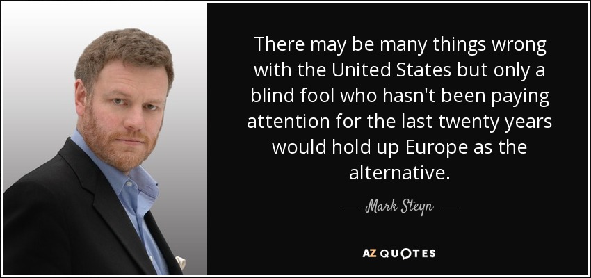 There may be many things wrong with the United States but only a blind fool who hasn't been paying attention for the last twenty years would hold up Europe as the alternative. - Mark Steyn