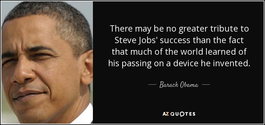 There may be no greater tribute to Steve Jobs' success than the fact that much of the world learned of his passing on a device he invented. - Barack Obama