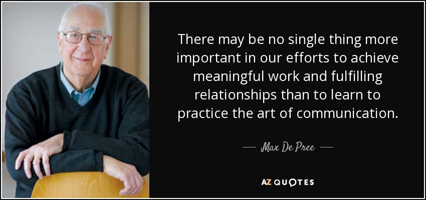 There may be no single thing more important in our efforts to achieve meaningful work and fulfilling relationships than to learn to practice the art of communication. - Max De Pree