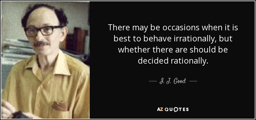 There may be occasions when it is best to behave irrationally, but whether there are should be decided rationally. - I. J. Good