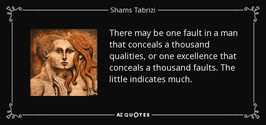 There may be one fault in a man that conceals a thousand qualities, or one excellence that conceals a thousand faults. The little indicates much. - Shams Tabrizi