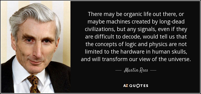 There may be organic life out there, or maybe machines created by long-dead civilizations, but any signals, even if they are difficult to decode, would tell us that the concepts of logic and physics are not limited to the hardware in human skulls, and will transform our view of the universe. - Martin Rees