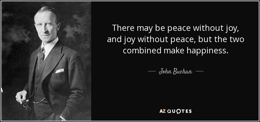 There may be peace without joy, and joy without peace, but the two combined make happiness. - John Buchan