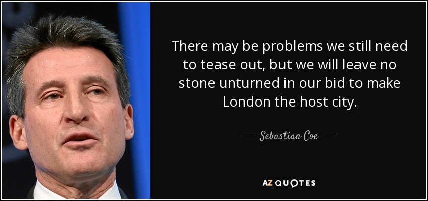 There may be problems we still need to tease out, but we will leave no stone unturned in our bid to make London the host city. - Sebastian Coe