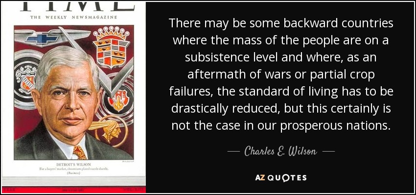 There may be some backward countries where the mass of the people are on a subsistence level and where, as an aftermath of wars or partial crop failures, the standard of living has to be drastically reduced, but this certainly is not the case in our prosperous nations. - Charles E. Wilson