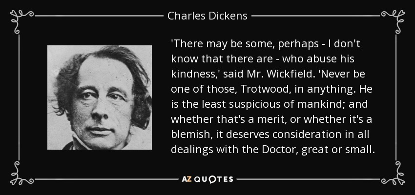 'There may be some, perhaps - I don't know that there are - who abuse his kindness,' said Mr. Wickfield. 'Never be one of those, Trotwood, in anything. He is the least suspicious of mankind; and whether that's a merit, or whether it's a blemish, it deserves consideration in all dealings with the Doctor, great or small. - Charles Dickens