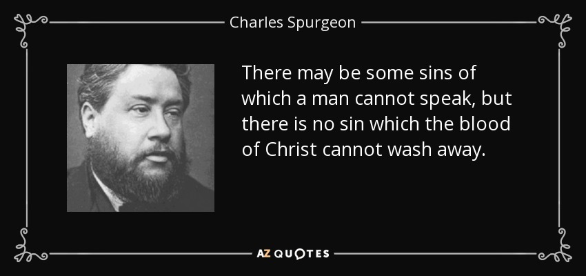 There may be some sins of which a man cannot speak, but there is no sin which the blood of Christ cannot wash away. - Charles Spurgeon