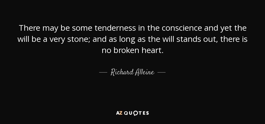 There may be some tenderness in the conscience and yet the will be a very stone; and as long as the will stands out, there is no broken heart. - Richard Alleine