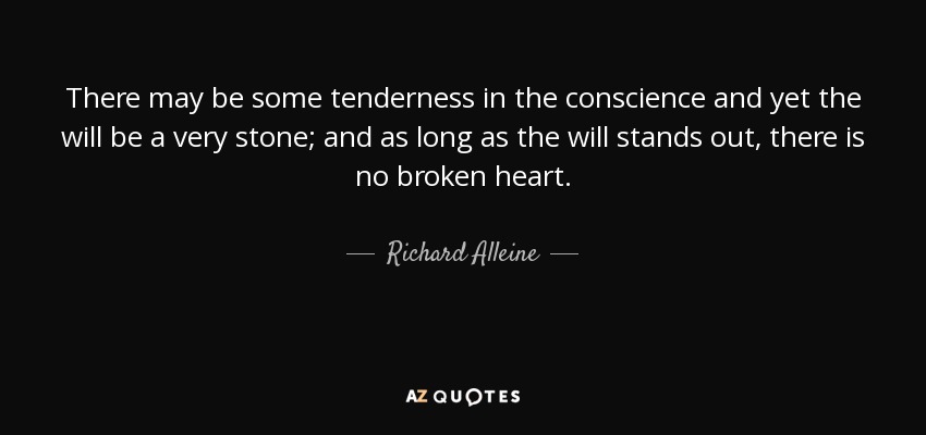 There may be some tenderness in the conscience and yet the will be a very stone; and as long as the will stands out, there is no broken heart. - Richard Alleine