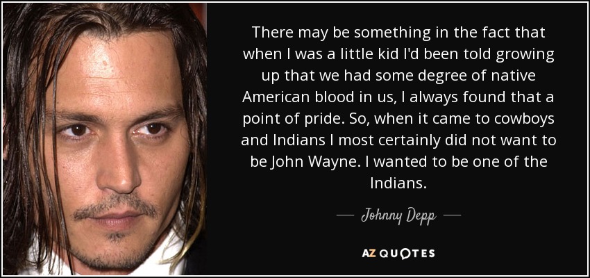 There may be something in the fact that when I was a little kid I'd been told growing up that we had some degree of native American blood in us, I always found that a point of pride. So, when it came to cowboys and Indians I most certainly did not want to be John Wayne. I wanted to be one of the Indians. - Johnny Depp