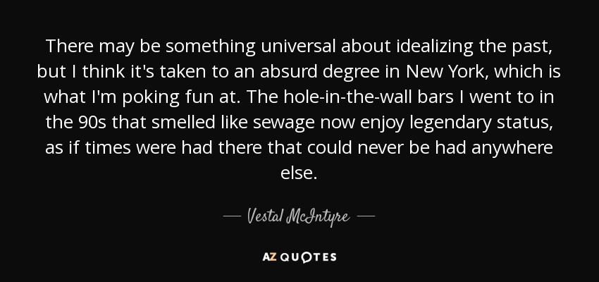 There may be something universal about idealizing the past, but I think it's taken to an absurd degree in New York, which is what I'm poking fun at. The hole-in-the-wall bars I went to in the 90s that smelled like sewage now enjoy legendary status, as if times were had there that could never be had anywhere else. - Vestal McIntyre