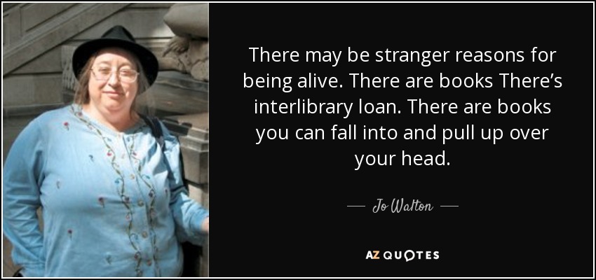 There may be stranger reasons for being alive. There are books There’s interlibrary loan. There are books you can fall into and pull up over your head. - Jo Walton