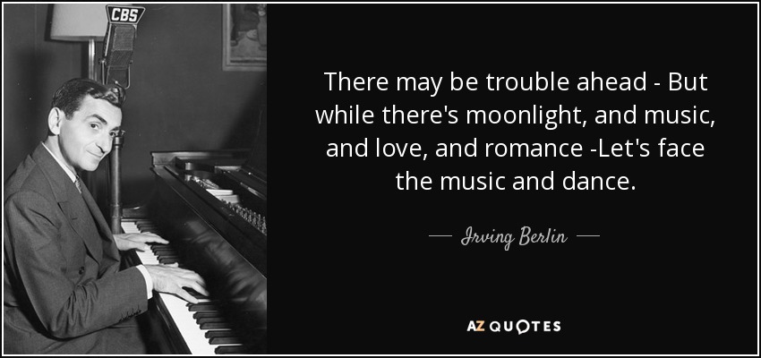 There may be trouble ahead - But while there's moonlight, and music, and love, and romance -Let's face the music and dance. - Irving Berlin