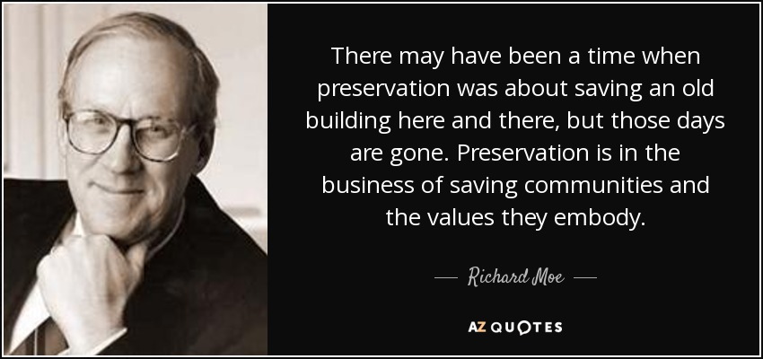 There may have been a time when preservation was about saving an old building here and there, but those days are gone. Preservation is in the business of saving communities and the values they embody. - Richard Moe