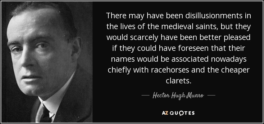 There may have been disillusionments in the lives of the medieval saints, but they would scarcely have been better pleased if they could have foreseen that their names would be associated nowadays chiefly with racehorses and the cheaper clarets. - Hector Hugh Munro