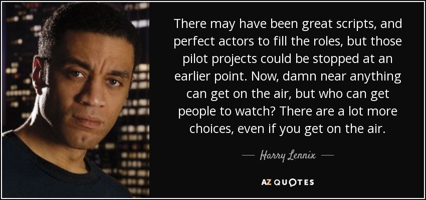 There may have been great scripts, and perfect actors to fill the roles, but those pilot projects could be stopped at an earlier point. Now, damn near anything can get on the air, but who can get people to watch? There are a lot more choices, even if you get on the air. - Harry Lennix