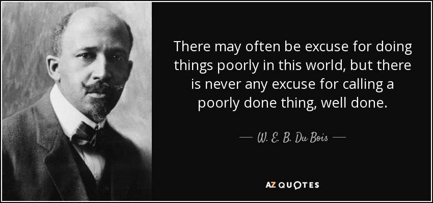 There may often be excuse for doing things poorly in this world, but there is never any excuse for calling a poorly done thing, well done. - W. E. B. Du Bois