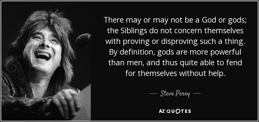 There may or may not be a God or gods; the Siblings do not concern themselves with proving or disproving such a thing. By definition, gods are more powerful than men, and thus quite able to fend for themselves without help. - Steve Perry