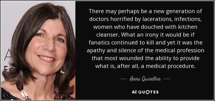 There may perhaps be a new generation of doctors horrified by lacerations, infections, women who have douched with kitchen cleanser. What an irony it would be if fanatics continued to kill and yet it was the apathy and silence of the medical profession that most wounded the ability to provide what is, after all, a medical procedure. - Anna Quindlen