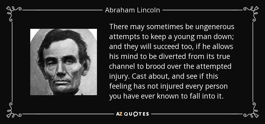 There may sometimes be ungenerous attempts to keep a young man down; and they will succeed too, if he allows his mind to be diverted from its true channel to brood over the attempted injury. Cast about, and see if this feeling has not injured every person you have ever known to fall into it. - Abraham Lincoln
