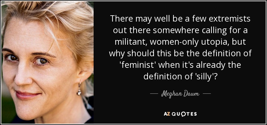 There may well be a few extremists out there somewhere calling for a militant, women-only utopia, but why should this be the definition of 'feminist' when it's already the definition of 'silly'? - Meghan Daum