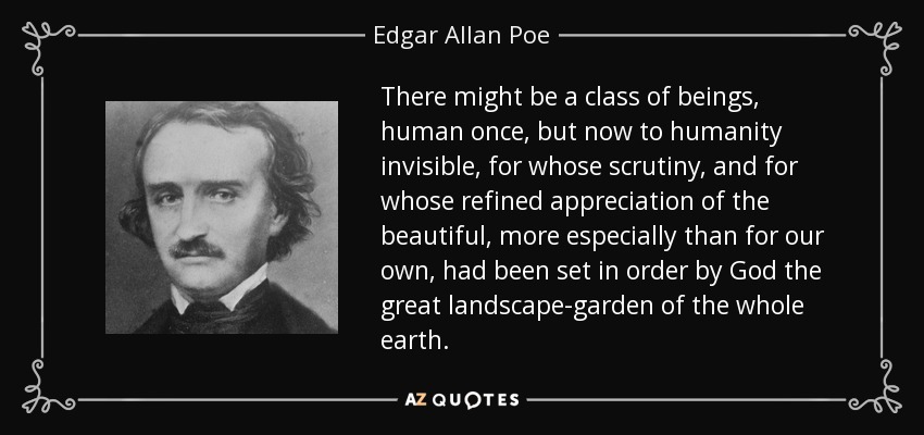 There might be a class of beings, human once, but now to humanity invisible, for whose scrutiny, and for whose refined appreciation of the beautiful, more especially than for our own, had been set in order by God the great landscape-garden of the whole earth. - Edgar Allan Poe