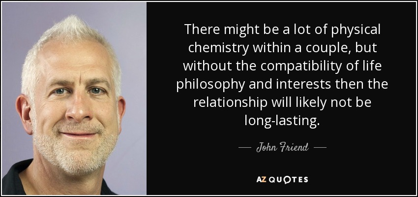 There might be a lot of physical chemistry within a couple, but without the compatibility of life philosophy and interests then the relationship will likely not be long-lasting. - John Friend