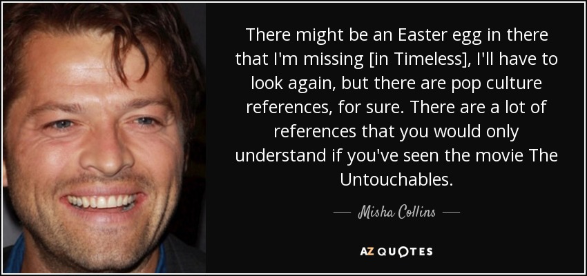 There might be an Easter egg in there that I'm missing [in Timeless], I'll have to look again, but there are pop culture references, for sure. There are a lot of references that you would only understand if you've seen the movie The Untouchables. - Misha Collins