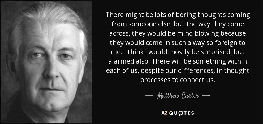 There might be lots of boring thoughts coming from someone else, but the way they come across, they would be mind blowing because they would come in such a way so foreign to me. I think I would mostly be surprised, but alarmed also. There will be something within each of us, despite our differences, in thought processes to connect us. - Matthew Carter