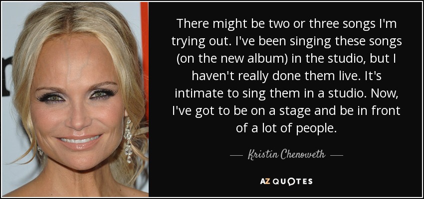 There might be two or three songs I'm trying out. I've been singing these songs (on the new album) in the studio, but I haven't really done them live. It's intimate to sing them in a studio. Now, I've got to be on a stage and be in front of a lot of people. - Kristin Chenoweth