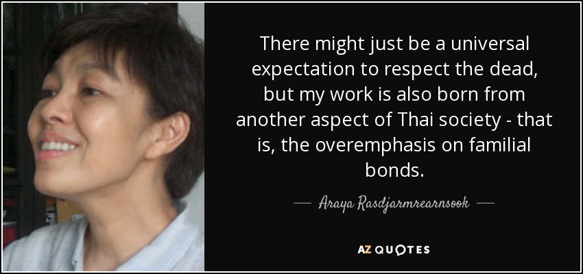There might just be a universal expectation to respect the dead, but my work is also born from another aspect of Thai society - that is, the overemphasis on familial bonds. - Araya Rasdjarmrearnsook