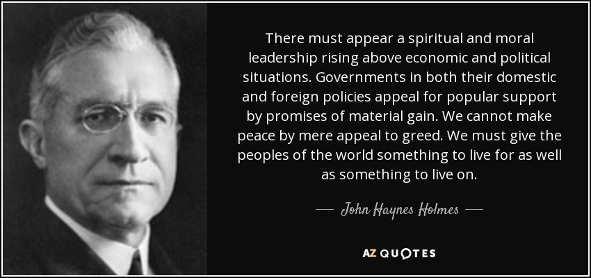 There must appear a spiritual and moral leadership rising above economic and political situations. Governments in both their domestic and foreign policies appeal for popular support by promises of material gain. We cannot make peace by mere appeal to greed. We must give the peoples of the world something to live for as well as something to live on. - John Haynes Holmes