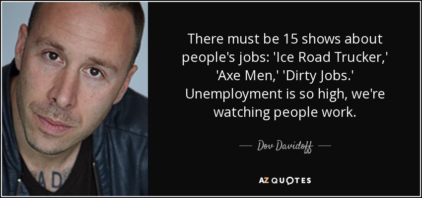 There must be 15 shows about people's jobs: 'Ice Road Trucker,' 'Axe Men,' 'Dirty Jobs.' Unemployment is so high, we're watching people work. - Dov Davidoff