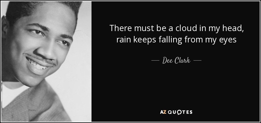 There must be a cloud in my head, rain keeps falling from my eyes - Dee Clark