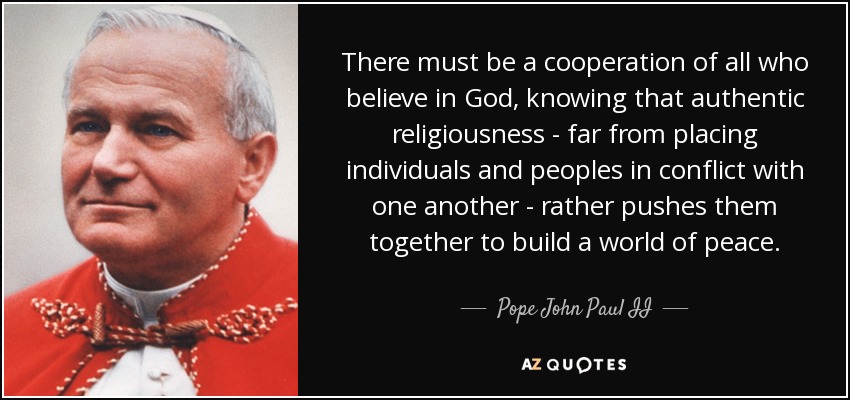 There must be a cooperation of all who believe in God, knowing that authentic religiousness - far from placing individuals and peoples in conflict with one another - rather pushes them together to build a world of peace. - Pope John Paul II