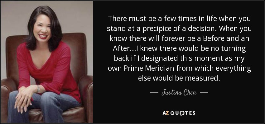 There must be a few times in life when you stand at a precipice of a decision. When you know there will forever be a Before and an After...I knew there would be no turning back if I designated this moment as my own Prime Meridian from which everything else would be measured. - Justina Chen