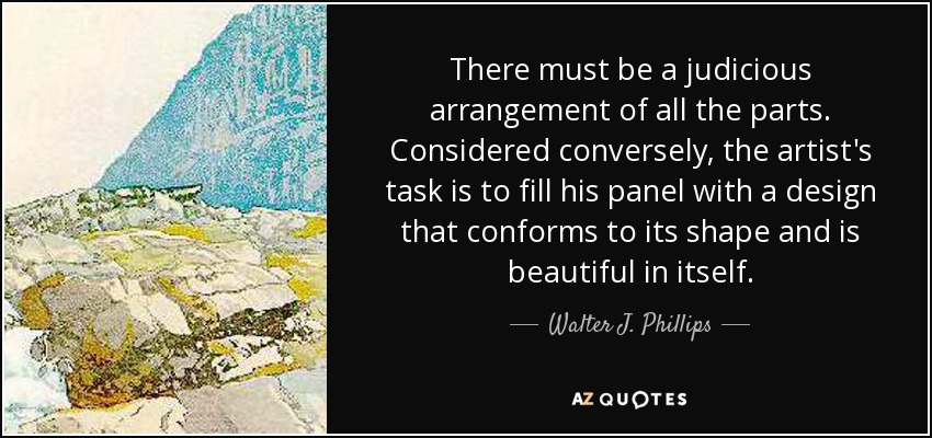 There must be a judicious arrangement of all the parts. Considered conversely, the artist's task is to fill his panel with a design that conforms to its shape and is beautiful in itself. - Walter J. Phillips