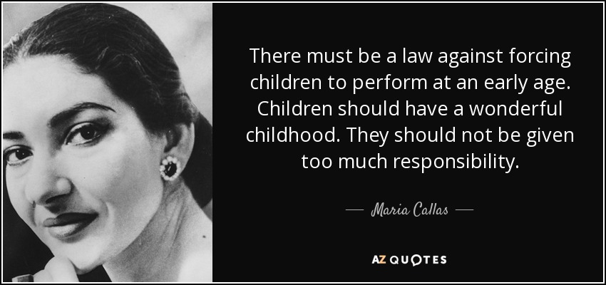 There must be a law against forcing children to perform at an early age. Children should have a wonderful childhood. They should not be given too much responsibility. - Maria Callas