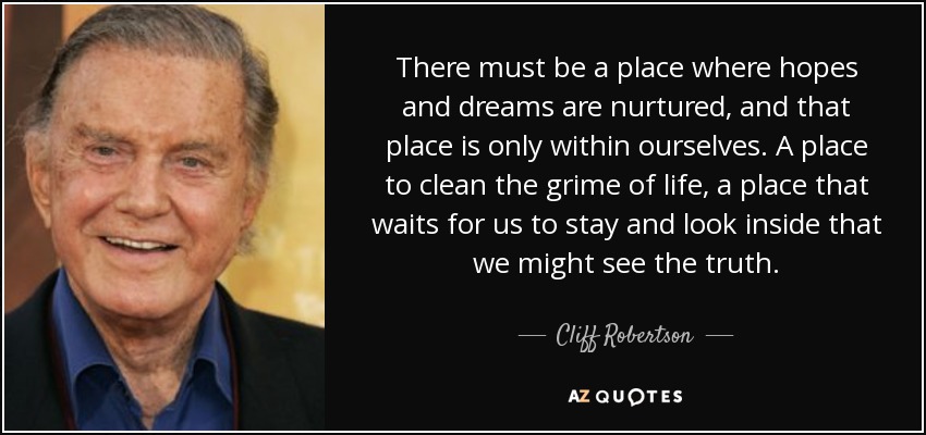 There must be a place where hopes and dreams are nurtured, and that place is only within ourselves. A place to clean the grime of life, a place that waits for us to stay and look inside that we might see the truth. - Cliff Robertson
