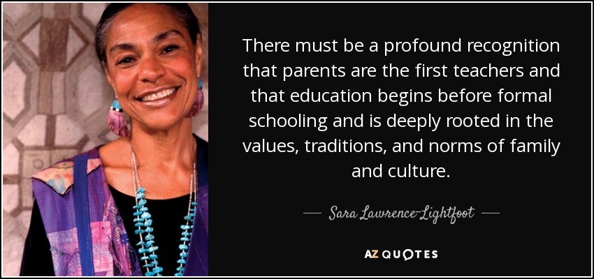 There must be a profound recognition that parents are the first teachers and that education begins before formal schooling and is deeply rooted in the values, traditions, and norms of family and culture. - Sara Lawrence-Lightfoot