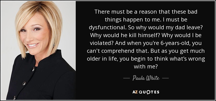There must be a reason that these bad things happen to me. I must be dysfunctional. So why would my dad leave? Why would he kill himself? Why would I be violated? And when you're 6-years-old, you can't comprehend that. But as you get much older in life, you begin to think what's wrong with me? - Paula White