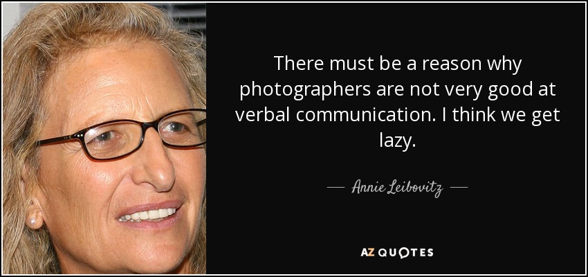 There must be a reason why photographers are not very good at verbal communication. I think we get lazy. - Annie Leibovitz