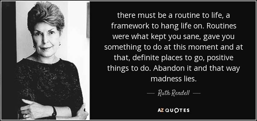there must be a routine to life, a framework to hang life on. Routines were what kept you sane, gave you something to do at this moment and at that, definite places to go, positive things to do. Abandon it and that way madness lies. - Ruth Rendell
