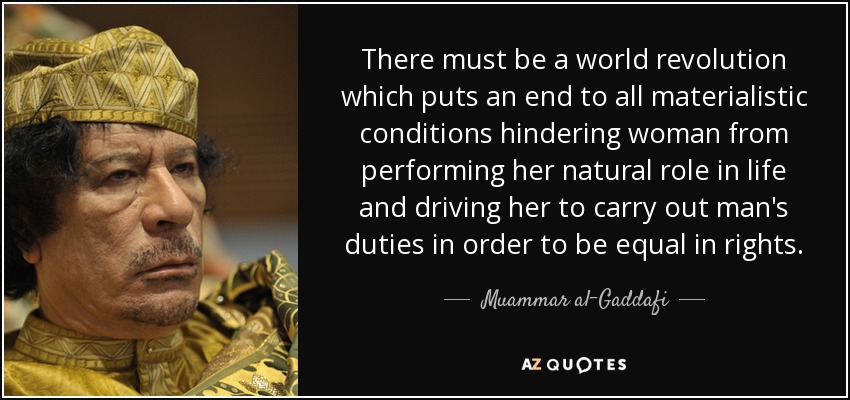 There must be a world revolution which puts an end to all materialistic conditions hindering woman from performing her natural role in life and driving her to carry out man's duties in order to be equal in rights. - Muammar al-Gaddafi