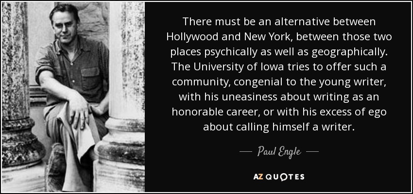 There must be an alternative between Hollywood and New York, between those two places psychically as well as geographically. The University of Iowa tries to offer such a community, congenial to the young writer, with his uneasiness about writing as an honorable career, or with his excess of ego about calling himself a writer. - Paul Engle