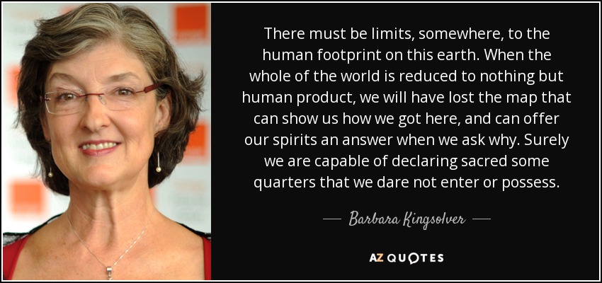 There must be limits, somewhere, to the human footprint on this earth. When the whole of the world is reduced to nothing but human product, we will have lost the map that can show us how we got here, and can offer our spirits an answer when we ask why. Surely we are capable of declaring sacred some quarters that we dare not enter or possess. - Barbara Kingsolver