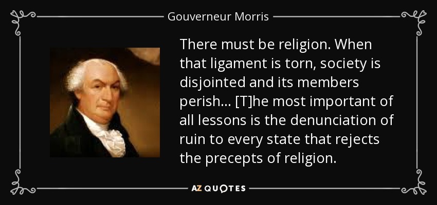 There must be religion. When that ligament is torn, society is disjointed and its members perish... [T]he most important of all lessons is the denunciation of ruin to every state that rejects the precepts of religion. - Gouverneur Morris